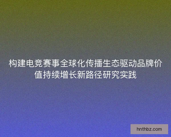 构建电竞赛事全球化传播生态驱动品牌价值持续增长新路径研究实践