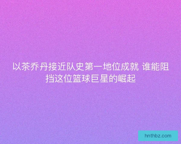 以茶乔丹接近队史第一地位成就 谁能阻挡这位篮球巨星的崛起