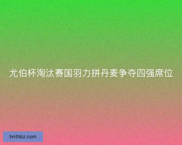 尤伯杯淘汰赛国羽力拼丹麦争夺四强席位