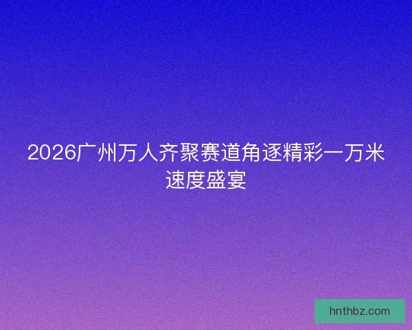 2026广州万人齐聚赛道角逐精彩一万米速度盛宴